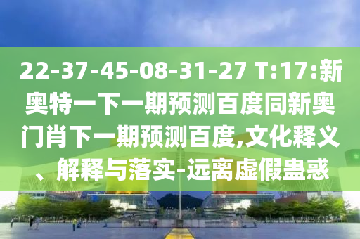 22-37-45-08-31-27 T:17:新奥特一下一期预测百度同新奥门肖下一期预测百度,文化释义、解释与落实-远离虚假蛊惑