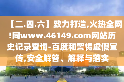 【二.四.六】致力打造,火热全网!同www.46149.com网站历史记录查询-百度和警惕虚假宣传,安全解答、解释与落实