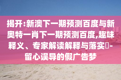 揭开:新澳下一期预测百度与新奥特一肖下一期预测百度,趣味释义、专家解读解释与落实​-留心误导的假广告梦