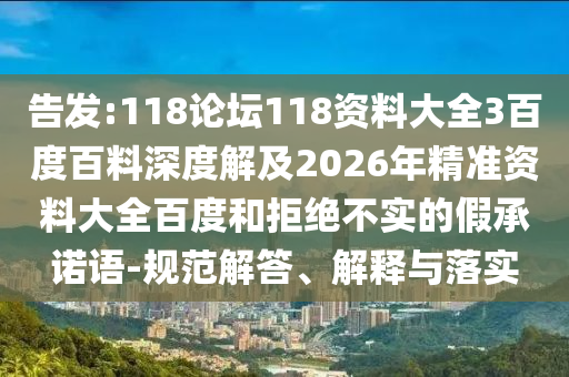 告发:118论坛118资料大全3百度百料深度解及2026年精准资料大全百度和拒绝不实的假承诺语-规范解答、解释与落实