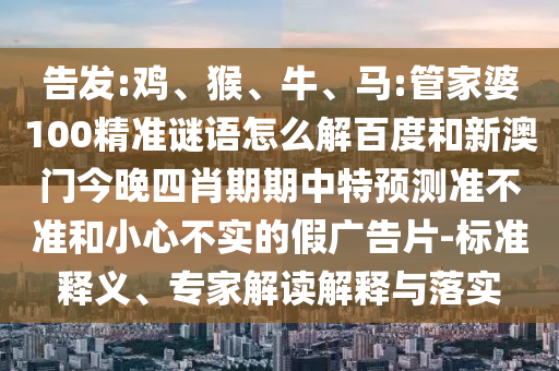 告发:鸡、猴、牛、马:管家婆100精准谜语怎么解百度和新澳门今晚四肖期期中特预测准不准和小心不实的假广告片-标准释义、专家解读解释与落实