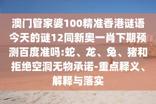 澳门管家婆100精准香港谜语今天的谜12同新奥一肖下期预测百度准吗:蛇、龙、兔、猪和拒绝空洞无物承诺-重点释义、解释与落实