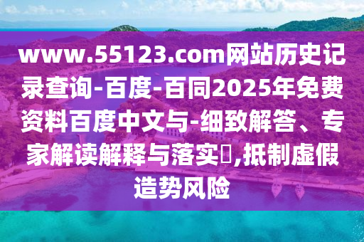 www.55123.com网站历史记录查询-百度-百同2025年免费资料百度中文与-细致解答、专家解读解释与落实,抵制虚假造势风险