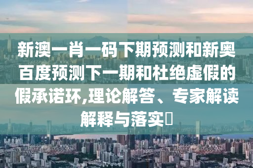 新澳一肖一码下期预测和新奥百度预测下一期和杜绝虚假的假承诺环,理论解答、专家解读解释与落实