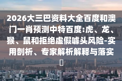 2026大三巴资料大全百度和澳门一肖预测中特百度:虎、龙、猴、鼠和拒绝虚假噱头风险-实用剖析、专家解析解释与落实​