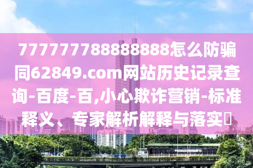 777777788888888怎么防骗同62849.com网站历史记录查询-百度-百,小心欺诈营销-标准释义、专家解析解释与落实​