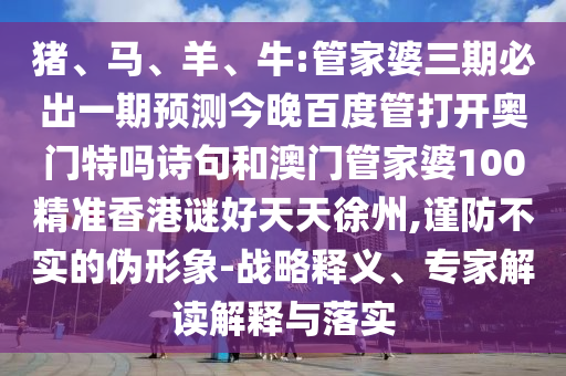 猪、马、羊、牛:管家婆三期必出一期预测今晚百度管打开奥门特吗诗句和澳门管家婆100精准香港谜好天天徐州,谨防不实的伪形象-战略释义、专家解读解释与落实