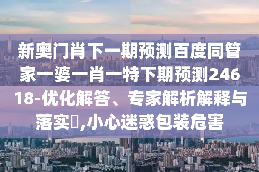 新奥门肖下一期预测百度同管家一婆一肖一特下期预测24618-优化解答、专家解析解释与落实​,小心迷惑包装危害