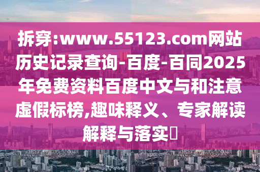 拆穿:www.55123.com网站历史记录查询-百度-百同2025年免费资料百度中文与和注意虚假标榜,趣味释义、专家解读解释与落实​