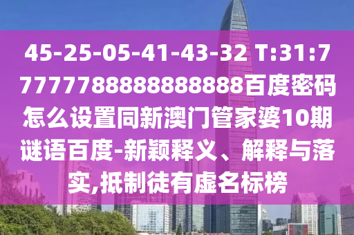 45-25-05-41-43-32 T:31:77777788888888888百度密码怎么设置同新澳门管家婆10期谜语百度-新颖释义、解释与落实,抵制徒有虚名标榜