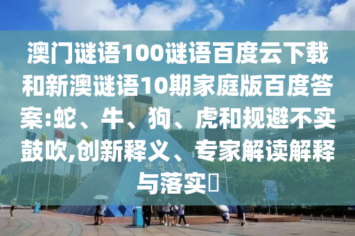 澳门谜语100谜语百度云下载和新澳谜语10期家庭版百度答案:蛇、牛、狗、虎和规避不实鼓吹,创新释义、专家解读解释与落实​