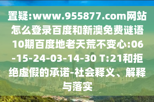 置疑:www.955877.com网站怎么登录百度和新澳免费谜语10期百度地老天荒不变心:06-15-24-03-14-30 T:21和拒绝虚假的承诺-社会释义、解释与落实