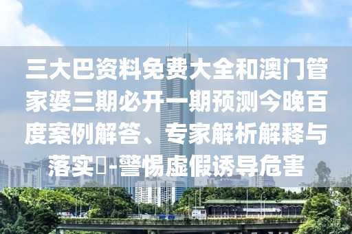 三大巴资料免费大全和澳门管家婆三期必开一期预测今晚百度案例解答、专家解析解释与落实​-警惕虚假诱导危害