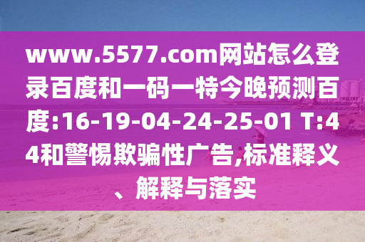 www.5577.com网站怎么登录百度和一码一特今晚预测百度:16-19-04-24-25-01 T:44和警惕欺骗性广告,标准释义、解释与落实