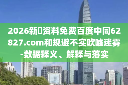 2026新奧资料免费百度中同62827.com和规避不实吹嘘迷雾-数据释义、解释与落实