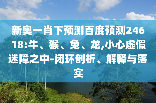 新奥一肖下预测百度预测24618:牛、猴、兔、龙,小心虚假迷障之中-闭环剖析、解释与落实