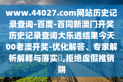 www.44027.com网站历史记录查询-百度-百同新澳门开奖历史记录查询大乐透结果今天00老澳开奖-优化解答、专家解析解释与落实​,拒绝虚假推销阱