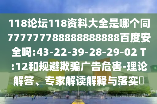 118论坛118资料大全是哪个同777777788888888888百度安全吗:43-22-39-28-29-02 T:12和规避欺骗广告危害-理论解答、专家解读解释与落实​