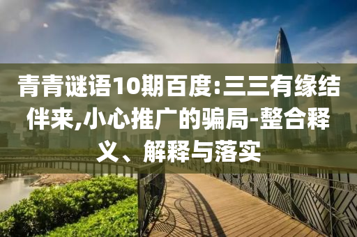 青青谜语10期百度:三三有缘结伴来,小心推广的骗局-整合释义、解释与落实