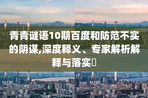 青青谜语10期百度和防范不实的阴谋,深度释义、专家解析解释与落实​