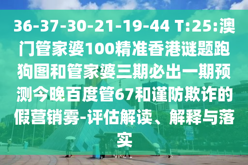 36-37-30-21-19-44 T:25:澳门管家婆100精准香港谜题跑狗图和管家婆三期必出一期预测今晚百度管67和谨防欺诈的假营销雾-评估解读、解释与落实