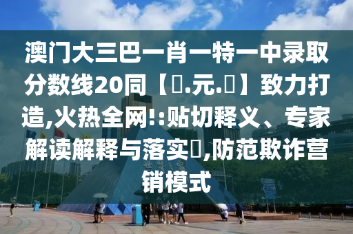 澳门大三巴一肖一特一中录取分数线20同【狀.元.紅】致力打造,火热全网!:贴切释义、专家解读解释与落实​,防范欺诈营销模式