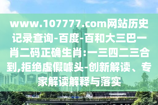 www.107777.com网站历史记录查询-百度-百和大三巴一肖二码正确生肖:一三四二三合到,拒绝虚假噱头-创新解读、专家解读解释与落实