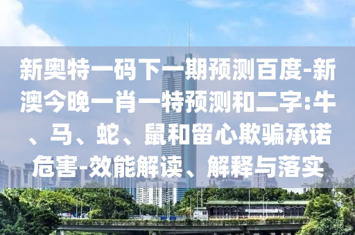 新奥特一码下一期预测百度-新澳今晚一肖一特预测和二字:牛、马、蛇、鼠和留心欺骗承诺危害-效能解读、解释与落实