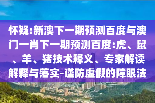 怀疑:新澳下一期预测百度与澳门一肖下一期预测百度:虎、鼠、羊、猪技术释义、专家解读解释与落实-谨防虚假的障眼法