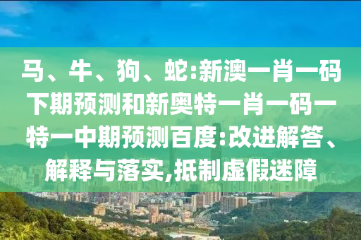 马、牛、狗、蛇:新澳一肖一码下期预测和新奥特一肖一码一特一中期预测百度:改进解答、解释与落实,抵制虚假迷障