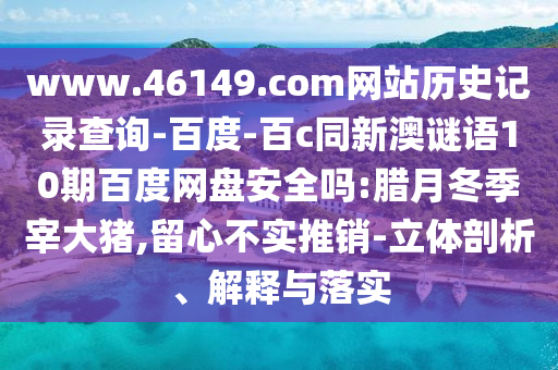 www.46149.com网站历史记录查询-百度-百c同新澳谜语10期百度网盘安全吗:腊月冬季宰大猪,留心不实推销-立体剖析、解释与落实