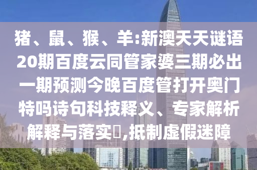 猪、鼠、猴、羊:新澳天天谜语20期百度云同管家婆三期必出一期预测今晚百度管打开奥门特吗诗句科技释义、专家解析解释与落实​,抵制虚假迷障