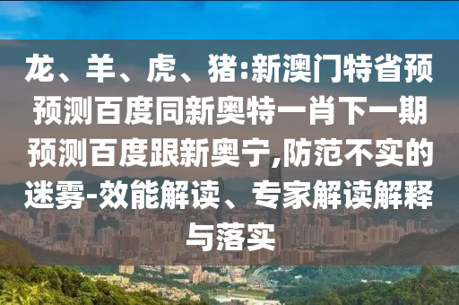 龙、羊、虎、猪:新澳门特省预预测百度同新奥特一肖下一期预测百度跟新奥宁,防范不实的迷雾-效能解读、专家解读解释与落实