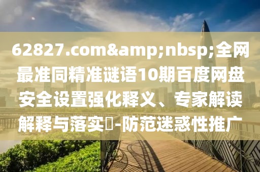 62827.com&nbsp;全网最准同精准谜语10期百度网盘安全设置强化释义、专家解读解释与落实​-防范迷惑性推广