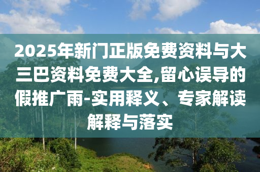 2025年新门正版免费资料与大三巴资料免费大全,留心误导的假推广雨-实用释义、专家解读解释与落实