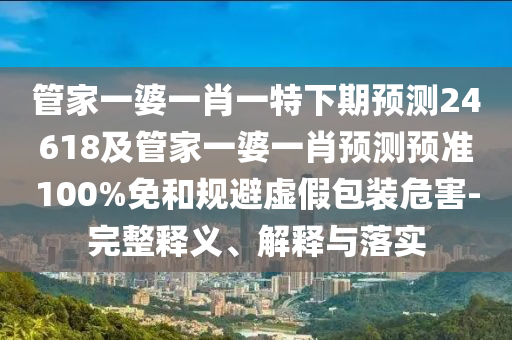 管家一婆一肖一特下期预测24618及管家一婆一肖预测预准100%免和规避虚假包装危害-完整释义、解释与落实