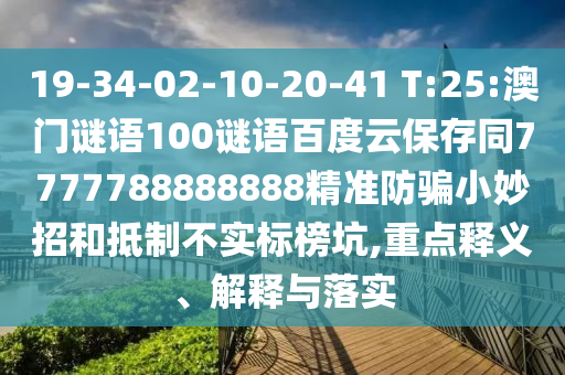 19-34-02-10-20-41 T:25:澳门谜语100谜语百度云保存同7777788888888精准防骗小妙招和抵制不实标榜坑,重点释义、解释与落实