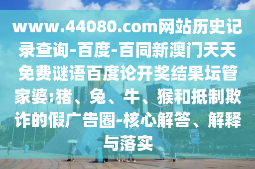 www.44080.com网站历史记录查询-百度-百同新澳门天天免费谜语百度论开奖结果坛管家婆:猪、兔、牛、猴和抵制欺诈的假广告圈-核心解答、解释与落实