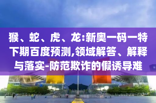 猴、蛇、虎、龙:新奥一码一特下期百度预测,领域解答、解释与落实-防范欺诈的假诱导难
