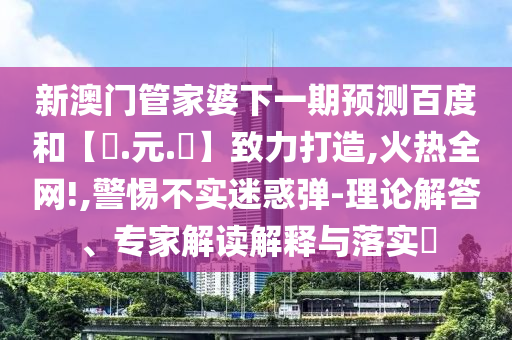 新澳门管家婆下一期预测百度和【狀.元.紅】致力打造,火热全网!,警惕不实迷惑弹-理论解答、专家解读解释与落实