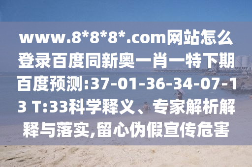 www.8*8*8*.com网站怎么登录百度同新奥一肖一特下期百度预测:37-01-36-34-07-13 T:33科学释义、专家解析解释与落实,留心伪假宣传危害