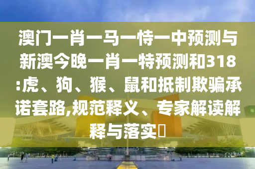 澳门一肖一马一恃一中预测与新澳今晚一肖一特预测和318:虎、狗、猴、鼠和抵制欺骗承诺套路,规范释义、专家解读解释与落实​