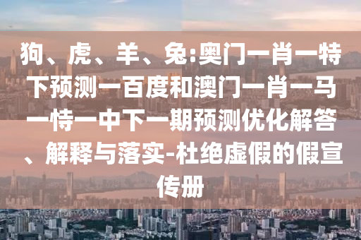 狗、虎、羊、兔:奥门一肖一特下预测一百度和澳门一肖一马一恃一中下一期预测优化解答、解释与落实-杜绝虚假的假宣传册