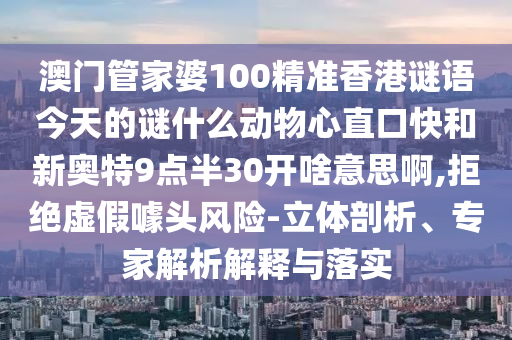 澳门管家婆100精准香港谜语今天的谜什么动物心直口快和新奥特9点半30开啥意思啊,拒绝虚假噱头风险-立体剖析、专家解析解释与落实