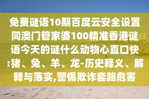 免费谜语10期百度云安全设置同澳门管家婆100精准香港谜语今天的谜什么动物心直口快:猪、兔、羊、龙-历史释义、解释与落实,警惕欺诈套路危害