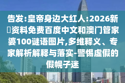 告发:皇帝身边大红人:2026新奧资料免费百度中文和澳门管家婆100谜语图片,多维释义、专家解析解释与落实-警惕虚假的假幌子迷
