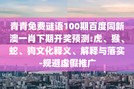 青青免费谜语100期百度同新澳一肖下期开奖预测:虎、猴、蛇、狗文化释义、解释与落实-规避虚假推广