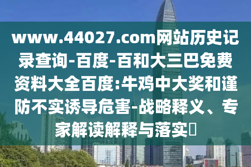 www.44027.com网站历史记录查询-百度-百和大三巴免费资料大全百度:牛鸡中大奖和谨防不实诱导危害-战略释义、专家解读解释与落实​