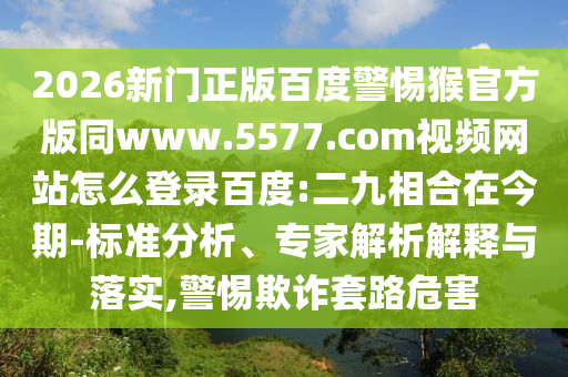 2026新门正版百度警惕猴官方版同www.5577.com视频网站怎么登录百度:二九相合在今期-标准分析、专家解析解释与落实,警惕欺诈套路危害