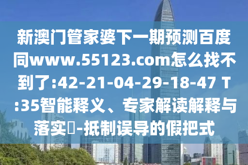 新澳门管家婆下一期预测百度同www.55123.com怎么找不到了:42-21-04-29-18-47 T:35智能释义、专家解读解释与落实​-抵制误导的假把式